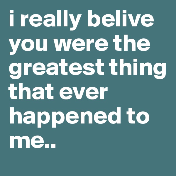 i really belive you were the greatest thing that ever happened to me..