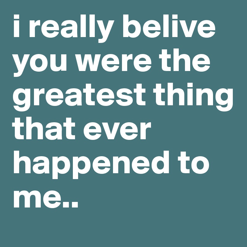 i really belive you were the greatest thing that ever happened to me..
