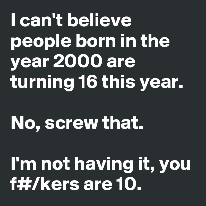 I can't believe people born in the year 2000 are turning 16 this year.

No, screw that.

I'm not having it, you f#/kers are 10.