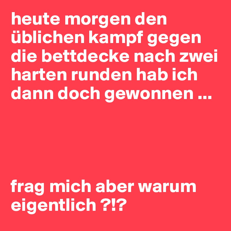 heute morgen den üblichen kampf gegen die bettdecke nach zwei harten runden hab ich dann doch gewonnen ... 




frag mich aber warum eigentlich ?!? 