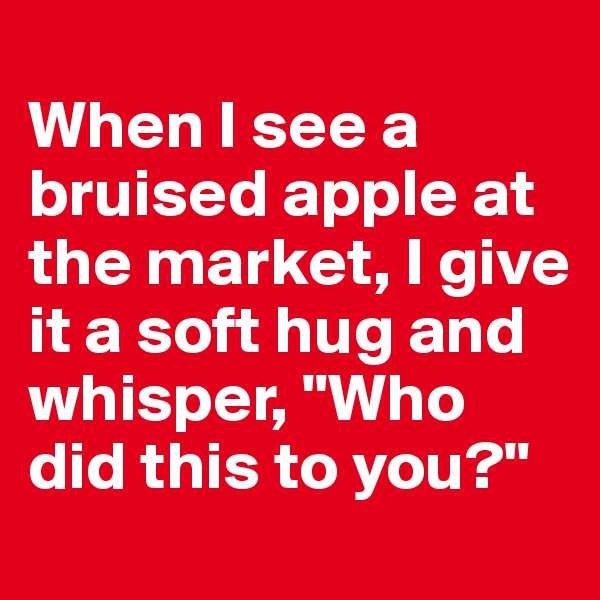 
When I see a bruised apple at the market, I give it a soft hug and whisper, "Who did this to you?"