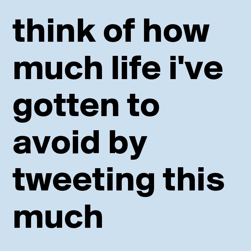 think of how much life i've gotten to avoid by tweeting this much