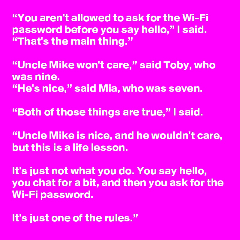 “You aren't allowed to ask for the Wi-Fi password before you say hello,” I said. “That's the main thing.”

“Uncle Mike won't care,” said Toby, who was nine.
“He's nice,” said Mia, who was seven.

“Both of those things are true,” I said. 

“Uncle Mike is nice, and he wouldn't care, but this is a life lesson.

It's just not what you do. You say hello, you chat for a bit, and then you ask for the Wi-Fi password. 

It's just one of the rules.”