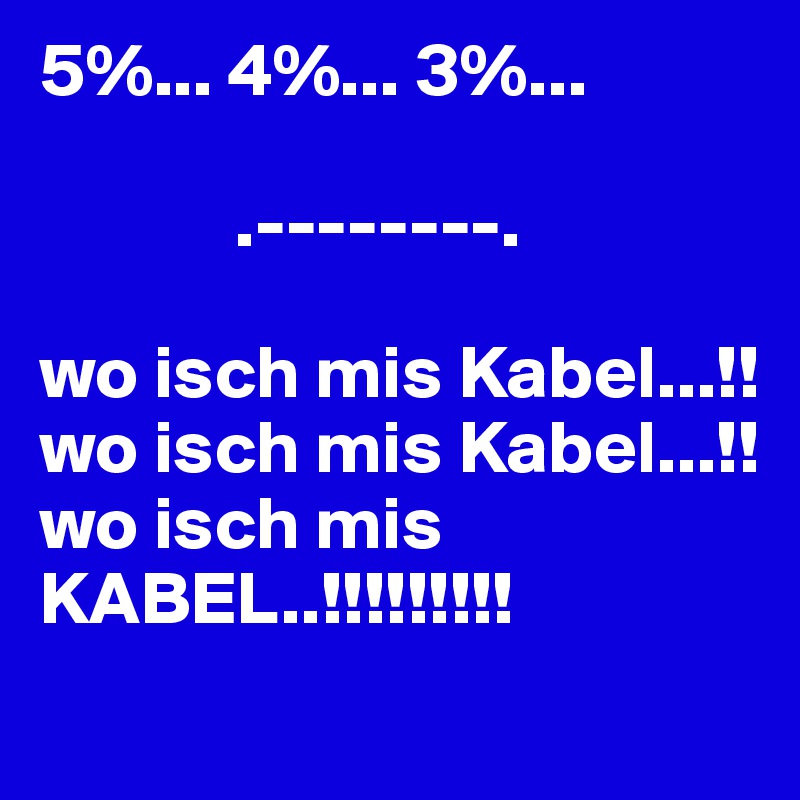 5%... 4%... 3%...

             .--------.

wo isch mis Kabel...!!
wo isch mis Kabel...!!
wo isch mis KABEL..!!!!!!!!!