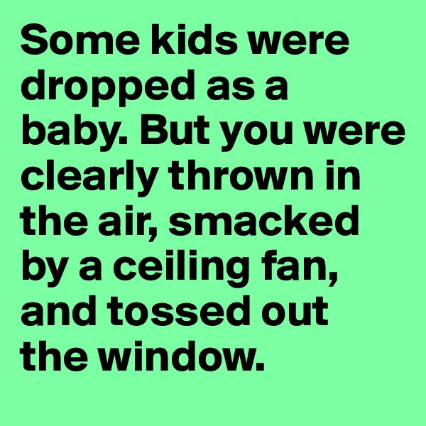 Some kids were dropped as a baby. But you were clearly thrown in the air, smacked by a ceiling fan, and tossed out the window. 