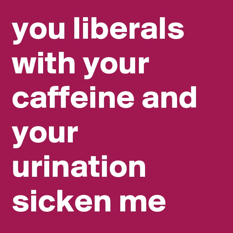 you liberals with your caffeine and your urination sicken me