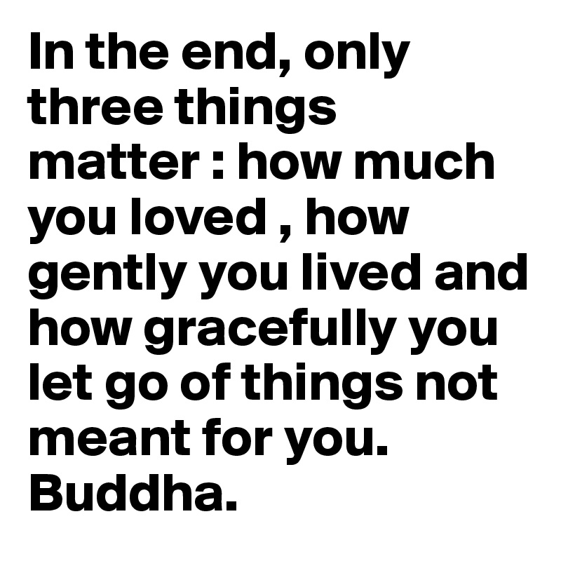 In the end, only three things matter : how much you loved , how gently you lived and how gracefully you let go of things not meant for you.
Buddha.