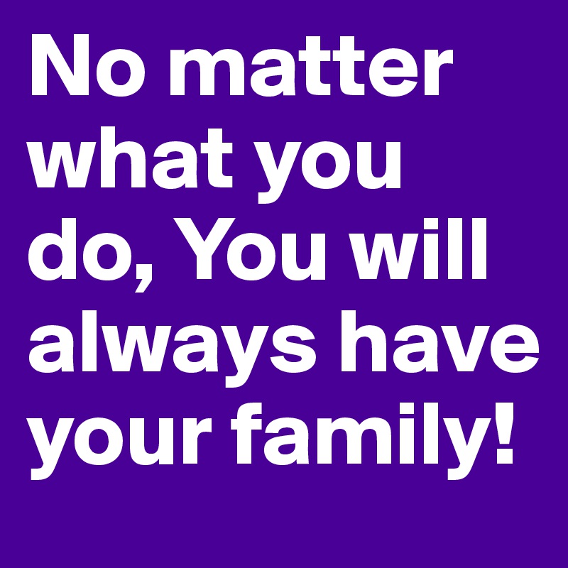 No matter what you do, You will always have your family!