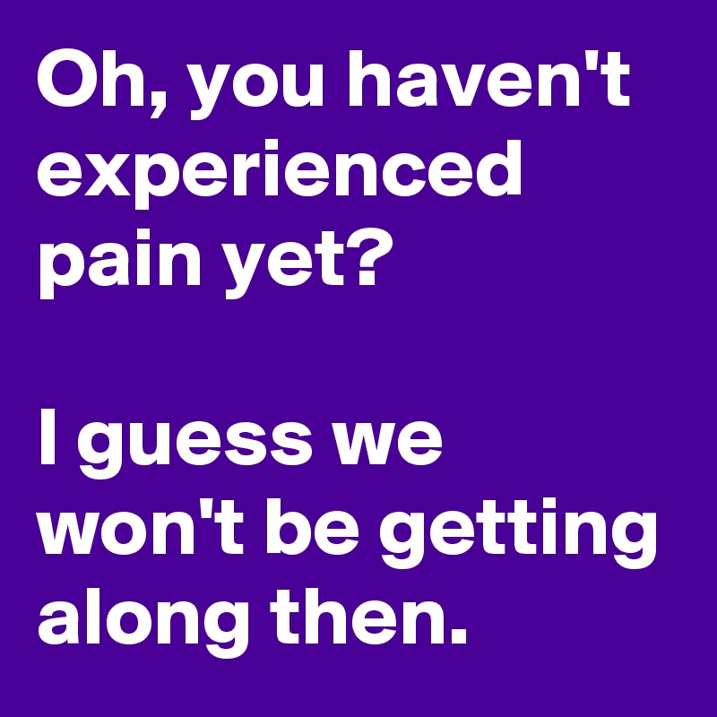 Oh, you haven't experienced pain yet?

I guess we won't be getting along then.