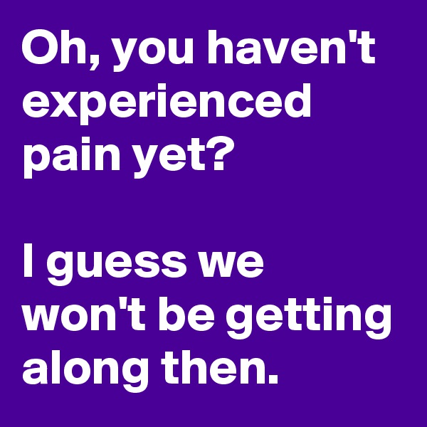 Oh, you haven't experienced pain yet?

I guess we won't be getting along then.