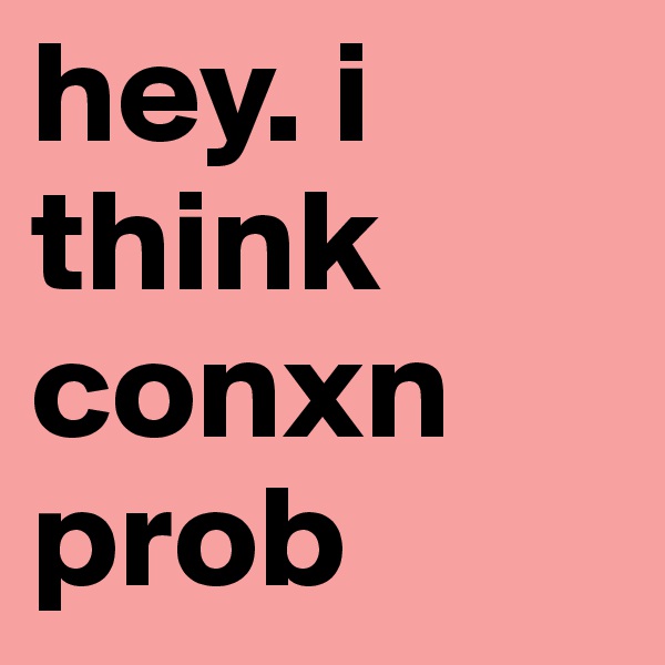 hey. i think conxn prob
