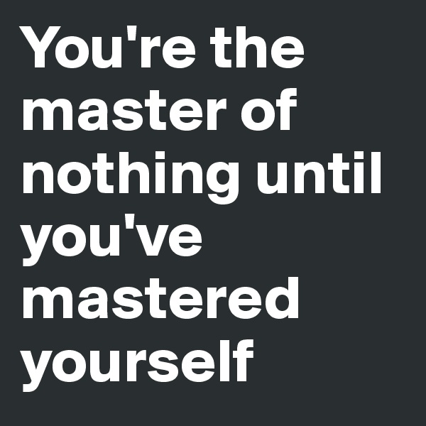 You're the master of nothing until you've mastered yourself