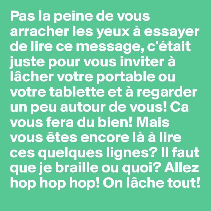 Pas la peine de vous arracher les yeux à essayer de lire ce message, c'était juste pour vous inviter à lâcher votre portable ou votre tablette et à regarder un peu autour de vous! Ca vous fera du bien! Mais vous êtes encore là à lire ces quelques lignes? Il faut que je braille ou quoi? Allez hop hop hop! On lâche tout!