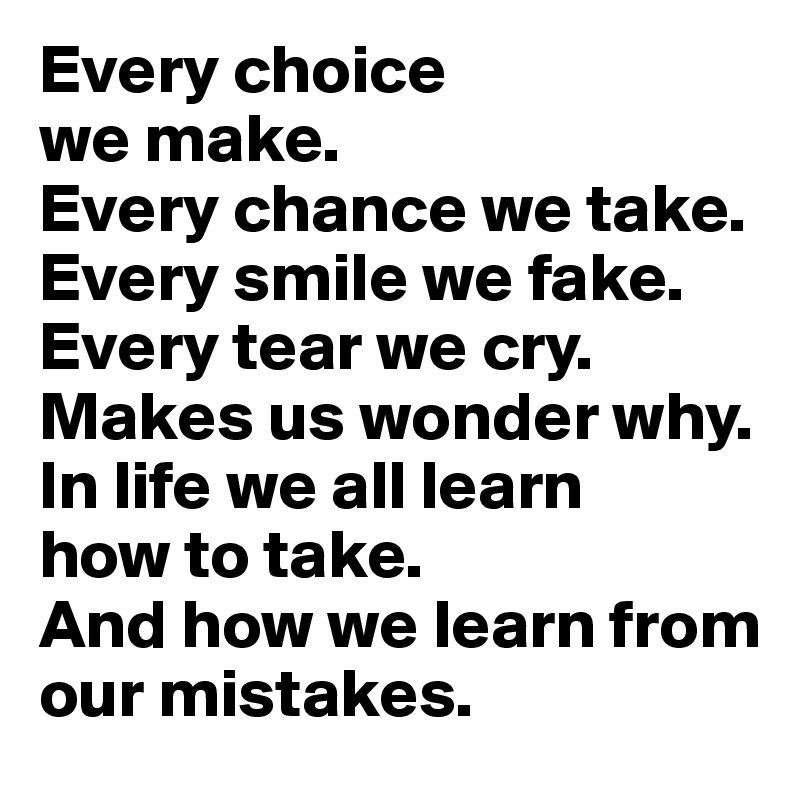 Every choice 
we make. 
Every chance we take. Every smile we fake. Every tear we cry. Makes us wonder why. 
In life we all learn 
how to take. 
And how we learn from
our mistakes.