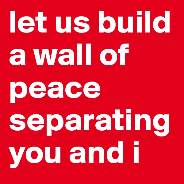 let us build a wall of peace separating you and i