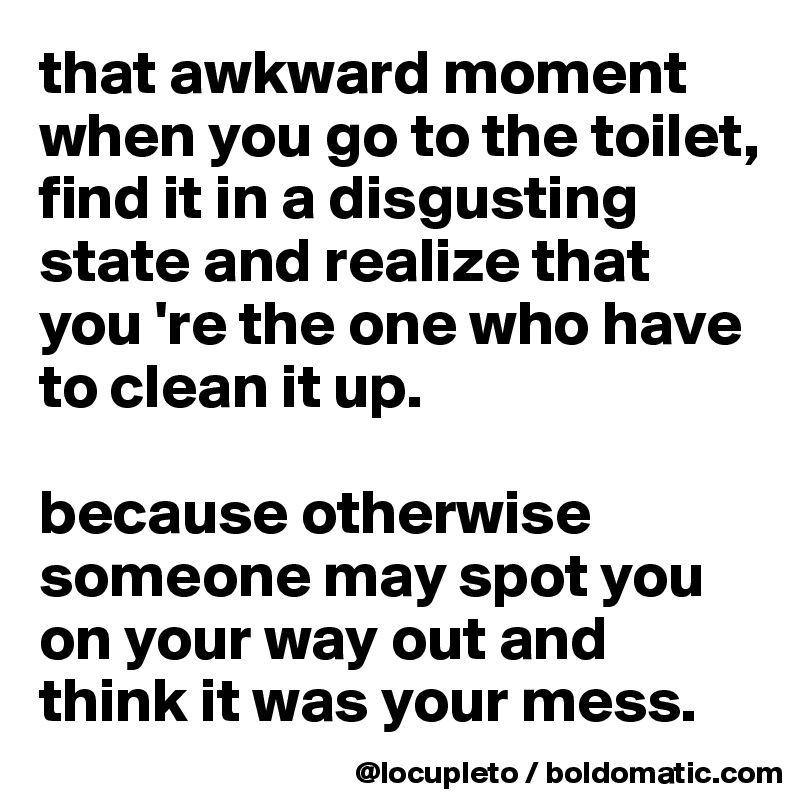 that awkward moment when you go to the toilet, find it in a disgusting state and realize that      you 're the one who have to clean it up.

because otherwise someone may spot you on your way out and think it was your mess. 