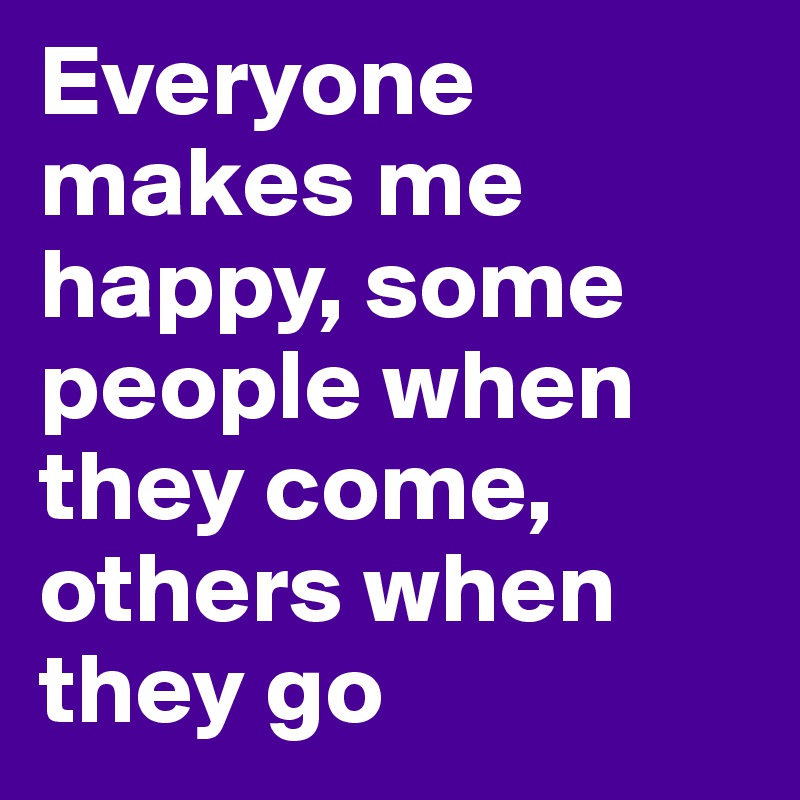 Everyone makes me happy, some people when they come, others when they go