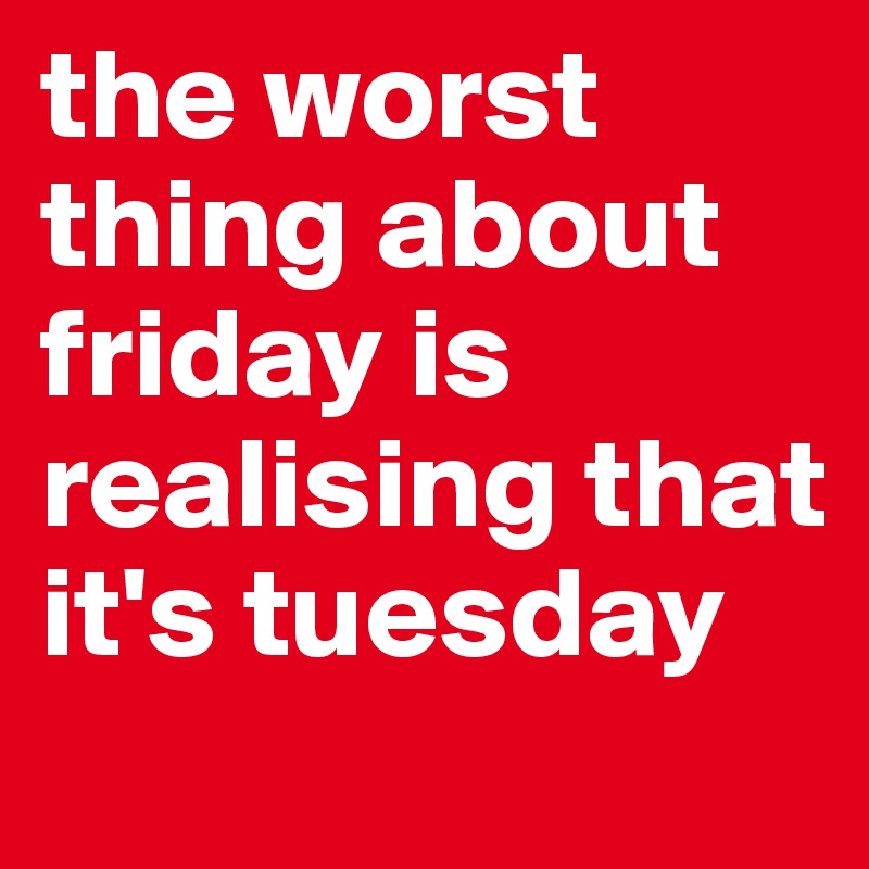 the worst thing about friday is realising that it's tuesday