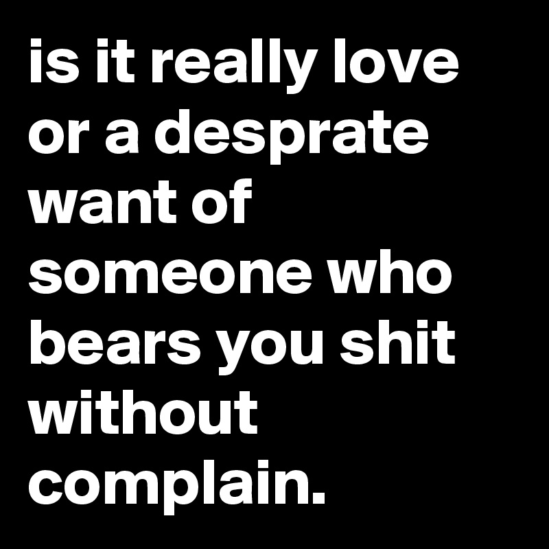 is it really love or a desprate want of someone who bears you shit without complain.