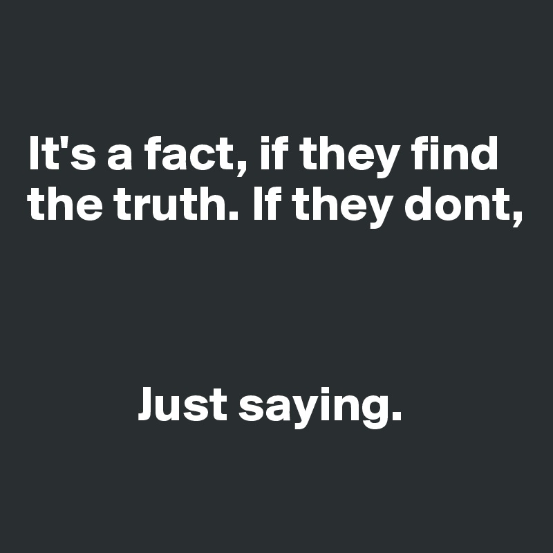 

It's a fact, if they find the truth. If they dont, 



           Just saying.
