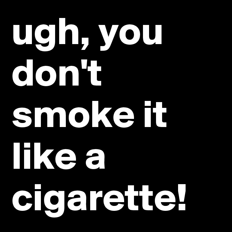 ugh, you don't smoke it like a cigarette!