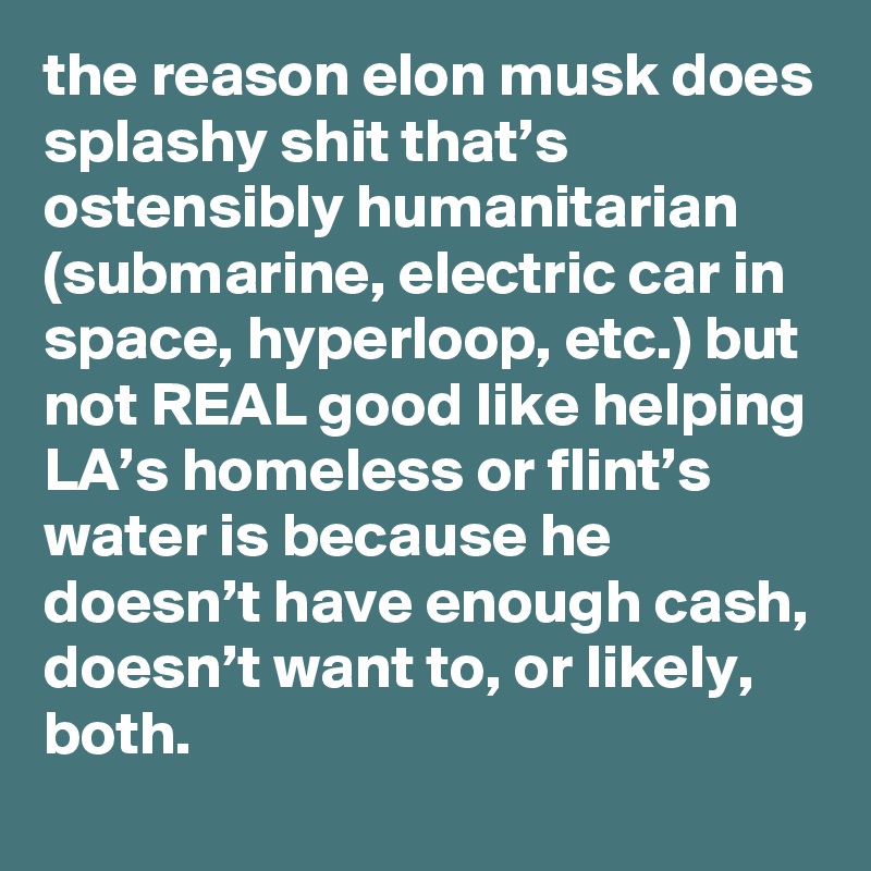 the reason elon musk does splashy shit that’s ostensibly humanitarian (submarine, electric car in space, hyperloop, etc.) but not REAL good like helping LA’s homeless or flint’s water is because he doesn’t have enough cash, doesn’t want to, or likely, both.