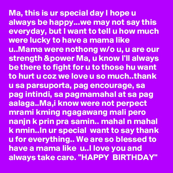 Ma, this is ur special day I hope u always be happy...we may not say this everyday, but I want to tell u how much were lucky to have a mama like u..Mama were nothong w/o u, u are our strength &power Ma, u know I'll always be there to fight for u to those hu want to hurt u coz we love u so much..thank u sa parsuporta, pag encourage, sa pag intindi, sa pagmamahal at sa pag aalaga..Ma,i know were not perpect  mrami kming ngagawang mali pero nanjn k prin pra samin.. mahal n mahal k nmin..In ur special  want to say thank u for everything.. We are so blessed to have a mama like  u..I love you and always take care. "HAPPY  BIRTHDAY" 
