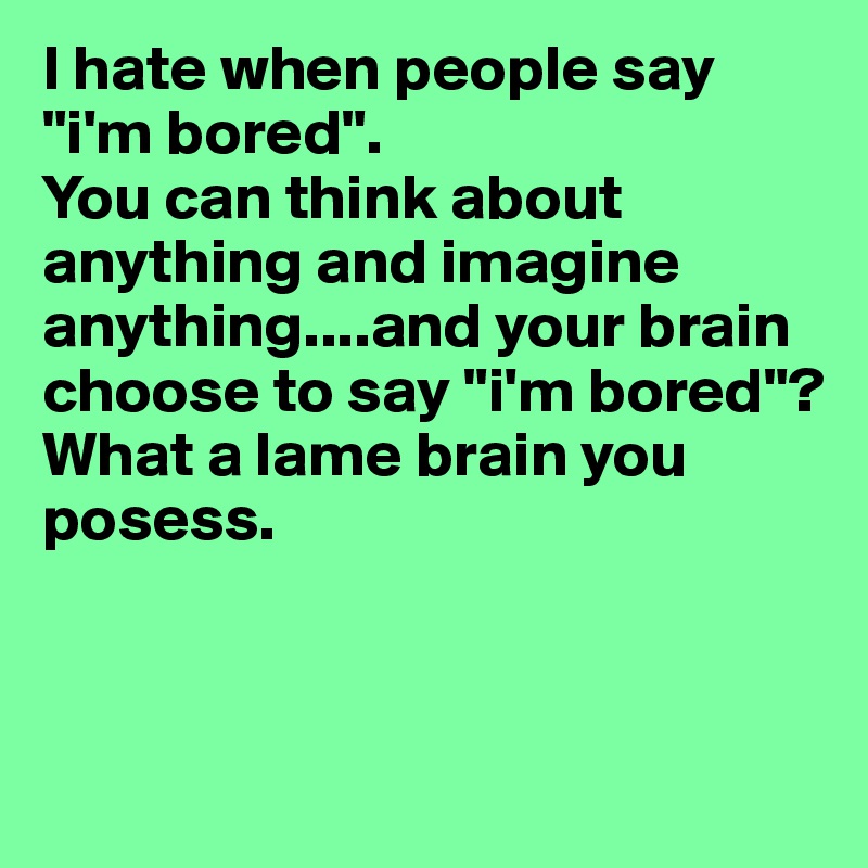 I hate when people say "i'm bored". 
You can think about anything and imagine anything....and your brain choose to say "i'm bored"? 
What a lame brain you posess. 


