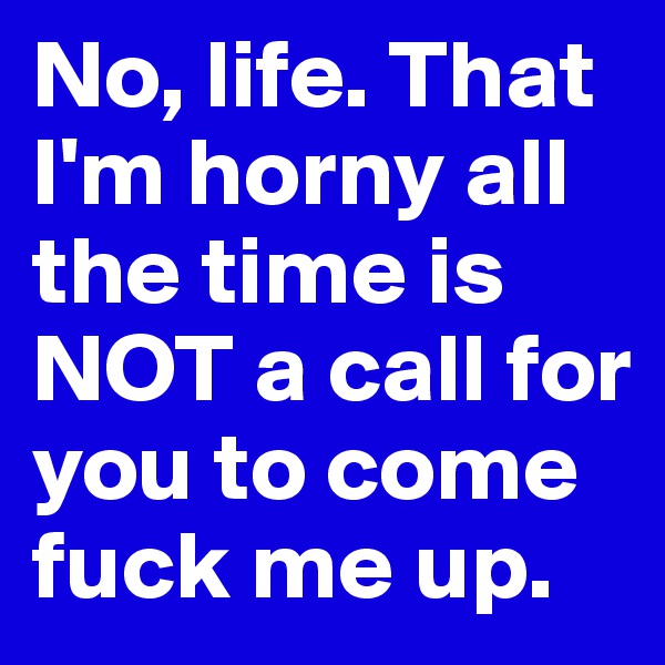 No, life. That I'm horny all the time is NOT a call for you to come fuck me up.