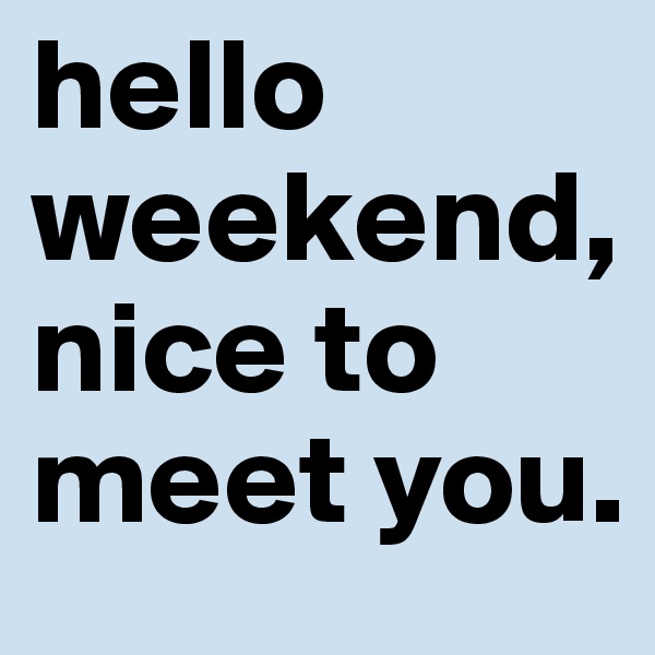 hello weekend, nice to meet you.