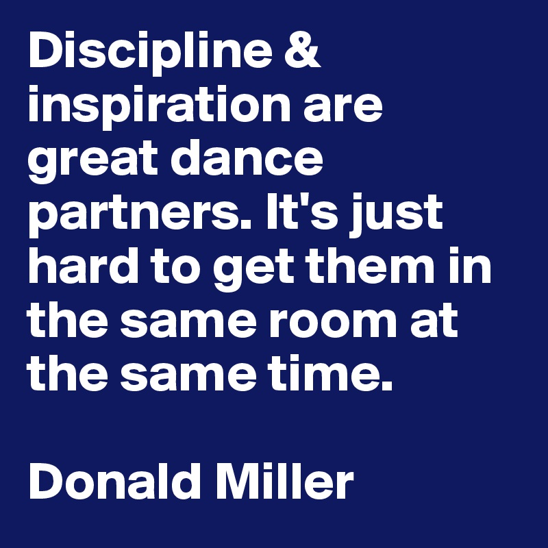 Discipline & inspiration are great dance partners. It's just hard to get them in the same room at the same time.  

Donald Miller 