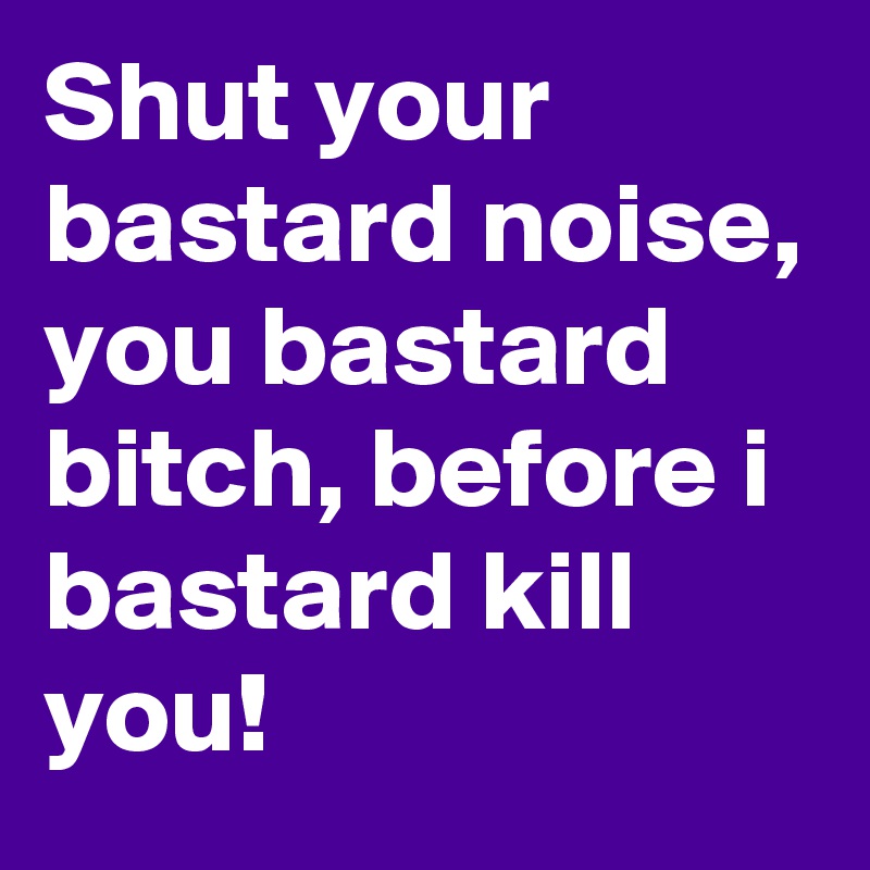Shut your bastard noise, you bastard bitch, before i bastard kill you!