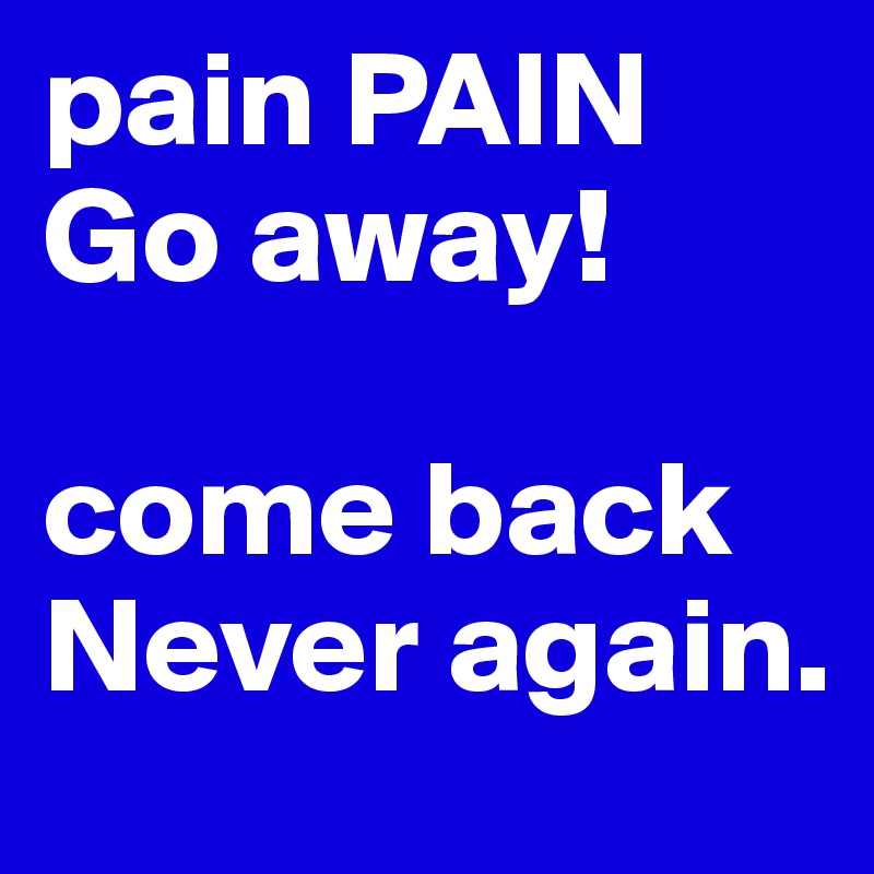 pain PAIN
Go away!

come back 
Never again. 