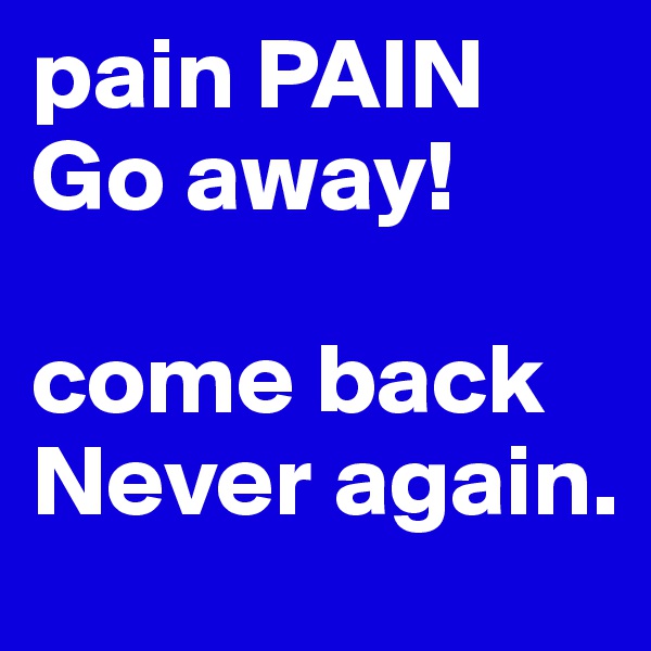 pain PAIN
Go away!

come back 
Never again. 