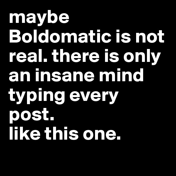 maybe Boldomatic is not real. there is only an insane mind typing every post. 
like this one.
