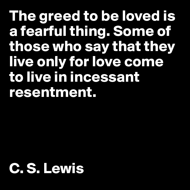 The greed to be loved is a fearful thing. Some of those who say that they live only for love come to live in incessant resentment. 




C. S. Lewis