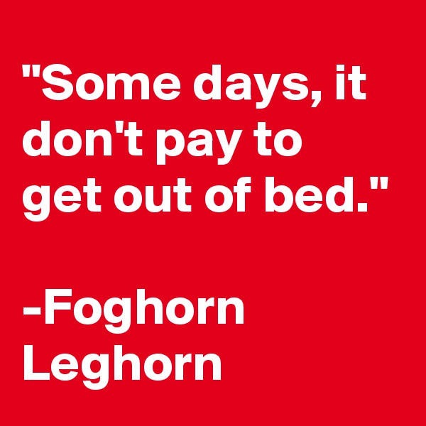 "Some days, it don't pay to get out of bed."

-Foghorn Leghorn
