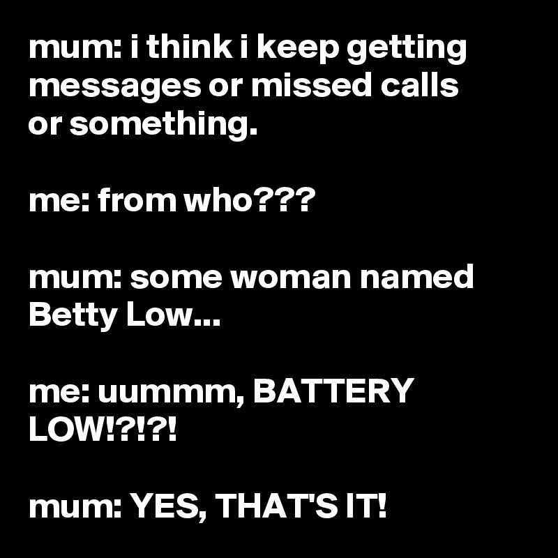 mum: i think i keep getting messages or missed calls
or something.

me: from who???

mum: some woman named Betty Low...

me: uummm, BATTERY LOW!?!?!

mum: YES, THAT'S IT!