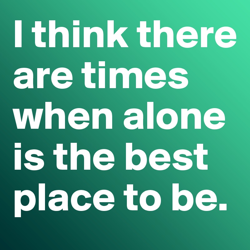 I think there are times when alone is the best place to be. 