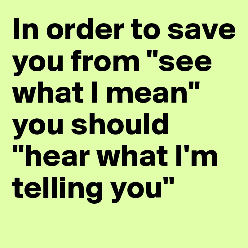 In order to save you from "see what I mean" you should "hear what I'm telling you" 