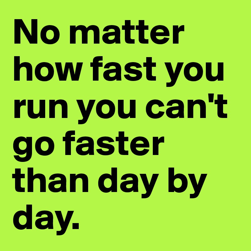 No matter how fast you run you can't go faster than day by day. 