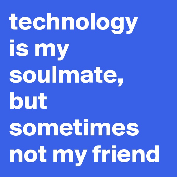 technology is my soulmate, but sometimes not my friend