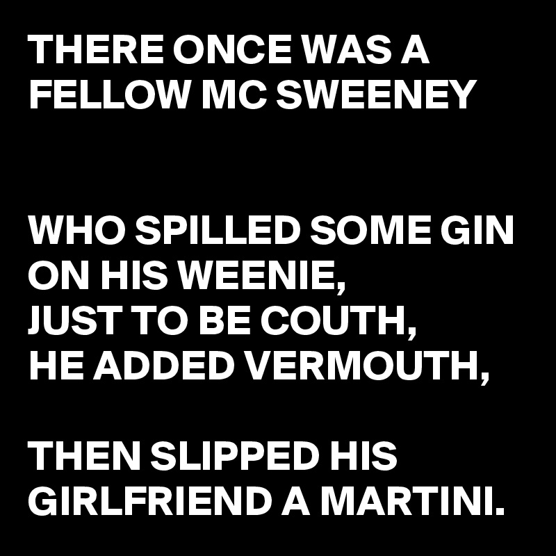 THERE ONCE WAS A FELLOW MC SWEENEY


WHO SPILLED SOME GIN ON HIS WEENIE,
JUST TO BE COUTH,
HE ADDED VERMOUTH,

THEN SLIPPED HIS GIRLFRIEND A MARTINI.