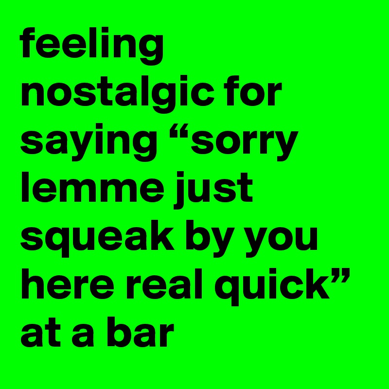 feeling nostalgic for saying “sorry lemme just squeak by you here real quick” at a bar