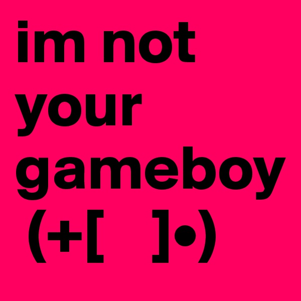 im not your gameboy
 (+[    ]•)