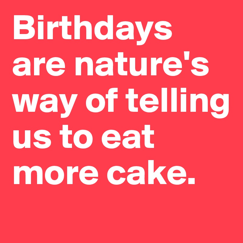 Birthdays are nature's way of telling us to eat more cake.