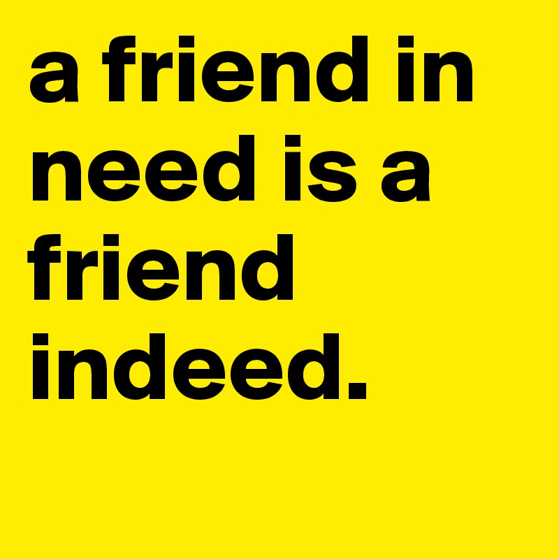 a friend in need is a friend indeed.
