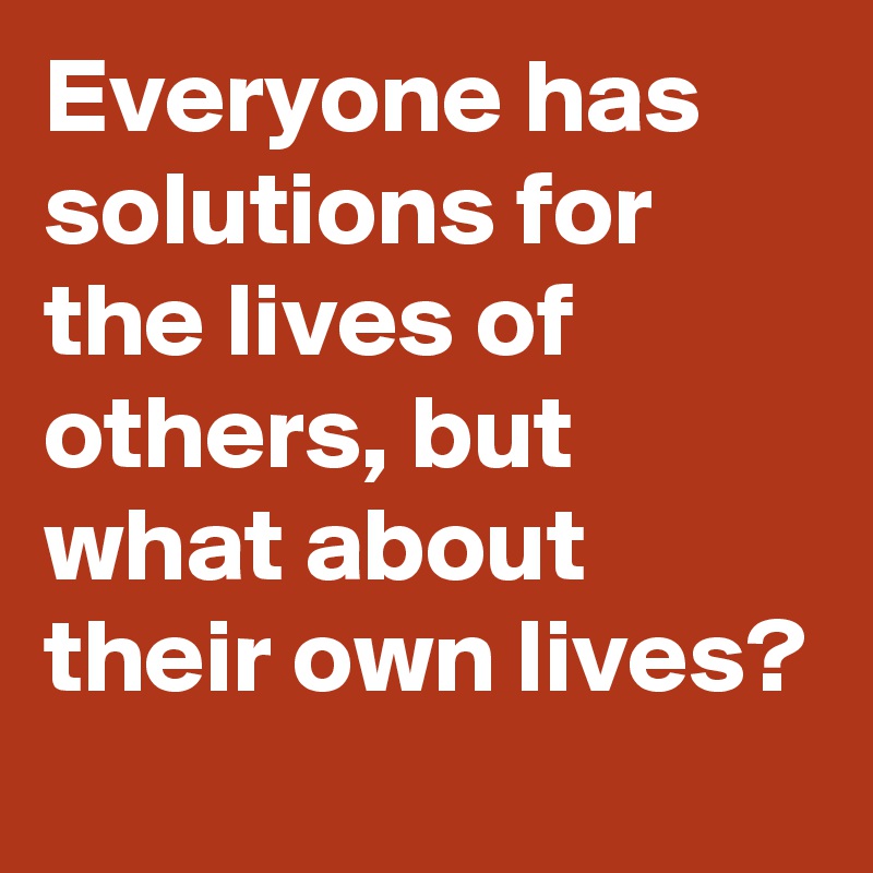 Everyone has solutions for the lives of others, but what about their own lives?