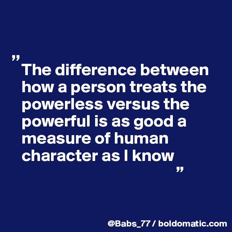 

,,
   The difference between 
   how a person treats the 
   powerless versus the  
   powerful is as good a 
   measure of human 
   character as I know
                                                ”   

