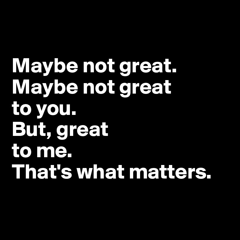 

Maybe not great. 
Maybe not great 
to you. 
But, great 
to me. 
That's what matters.

